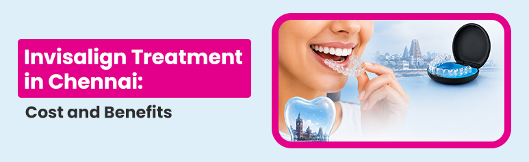 invisalign treatment in chennai- cost and benefits